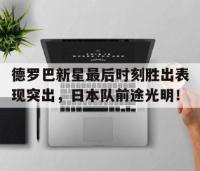 开云网页版 -德罗巴新星最后时刻胜出表现突出，日本队前途光明！(德罗巴 shame)